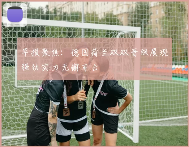 早报聚焦：德国荷兰双双晋级展现强劲实力无懈可击