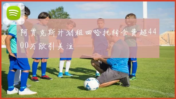 阿贾克斯计划租回哈托转会费超4400万欧引关注