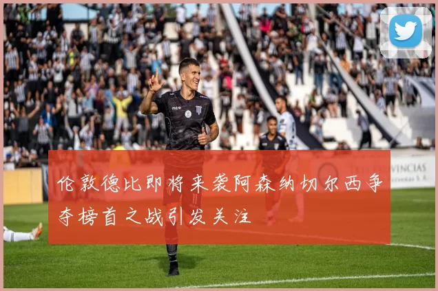 伦敦德比即将来袭阿森纳切尔西争夺榜首之战引发关注