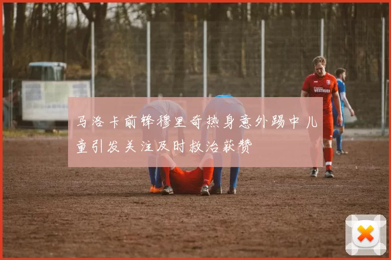 马洛卡前锋穆里奇热身意外踢中儿童引发关注及时救治获赞