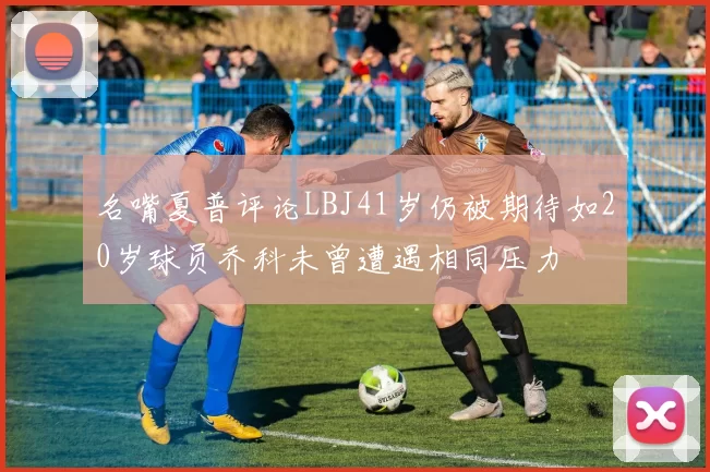 名嘴夏普评论LBJ41岁仍被期待如20岁球员乔科未曾遭遇相同压力