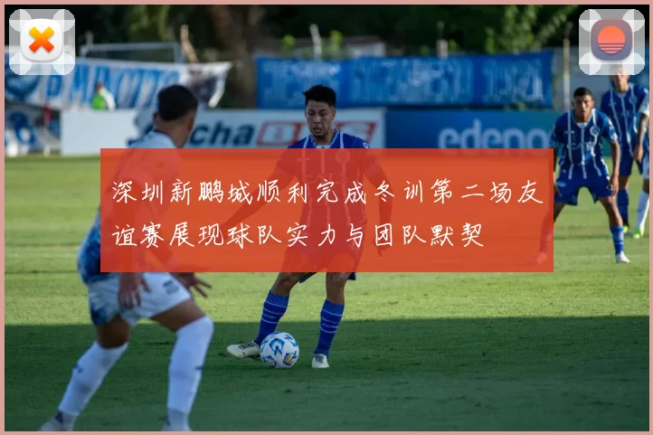 深圳新鹏城顺利完成冬训第二场友谊赛展现球队实力与团队默契