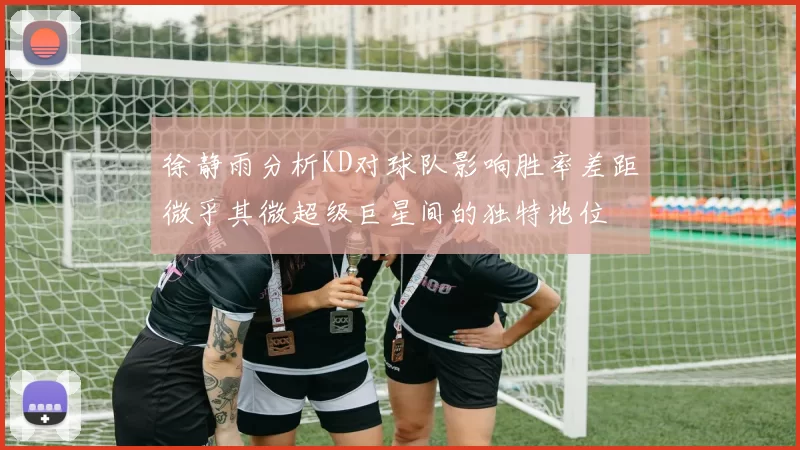 徐静雨分析KD对球队影响胜率差距微乎其微超级巨星间的独特地位