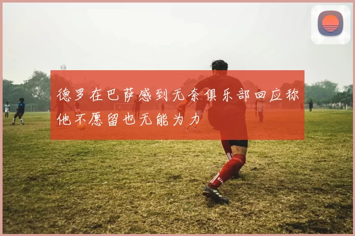 德罗在巴萨感到无奈俱乐部回应称他不愿留也无能为力