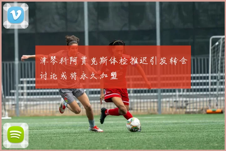 津琴科阿贾克斯体检推迟引发转会讨论或将永久加盟