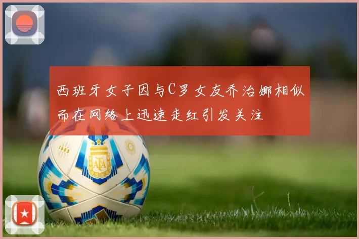 西班牙女子因与C罗女友乔治娜相似而在网络上迅速走红引发关注