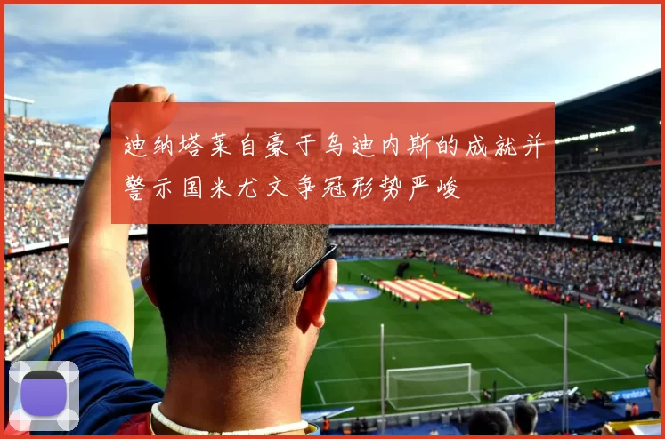 迪纳塔莱自豪于乌迪内斯的成就并警示国米尤文争冠形势严峻